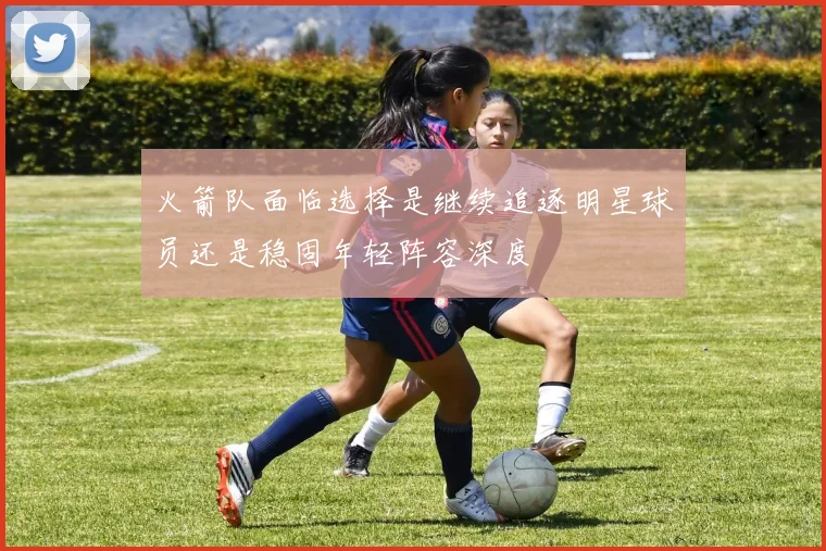 火箭队面临选择是继续追逐明星球员还是稳固年轻阵容深度
