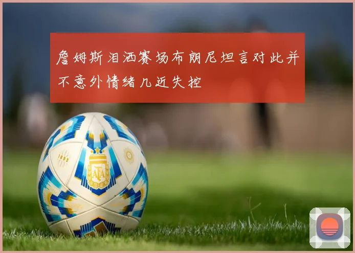 詹姆斯泪洒赛场布朗尼坦言对此并不意外情绪几近失控