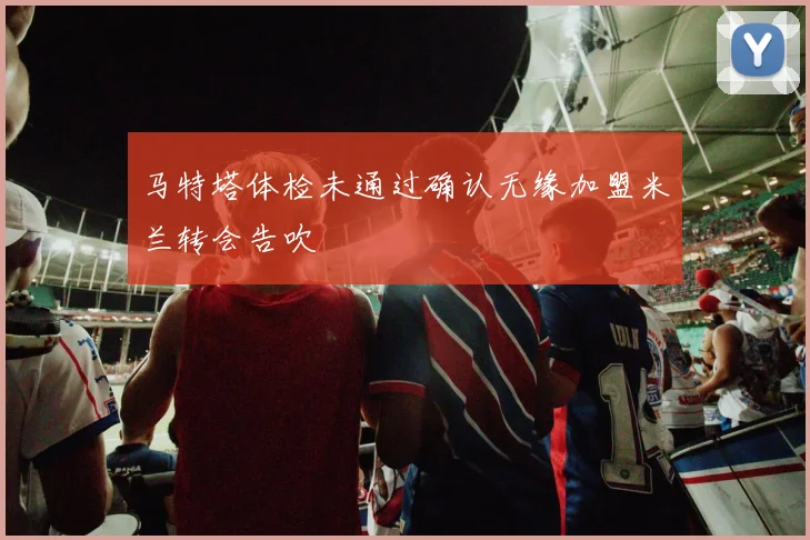 马特塔体检未通过确认无缘加盟米兰转会告吹