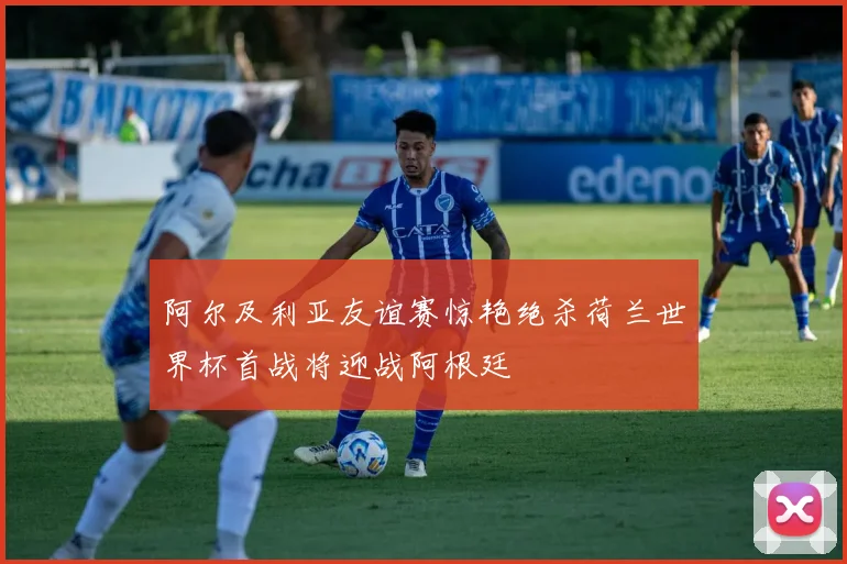 阿尔及利亚友谊赛惊艳绝杀荷兰世界杯首战将迎战阿根廷