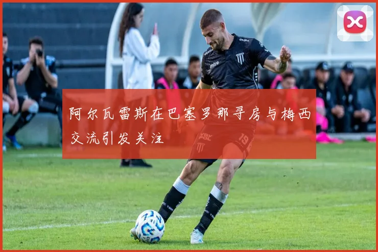 阿尔瓦雷斯在巴塞罗那寻房与梅西交流引发关注