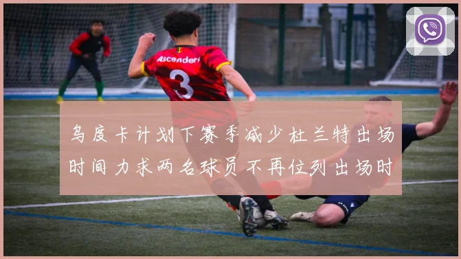乌度卡计划下赛季减少杜兰特出场时间力求两名球员不再位列出场时间前五