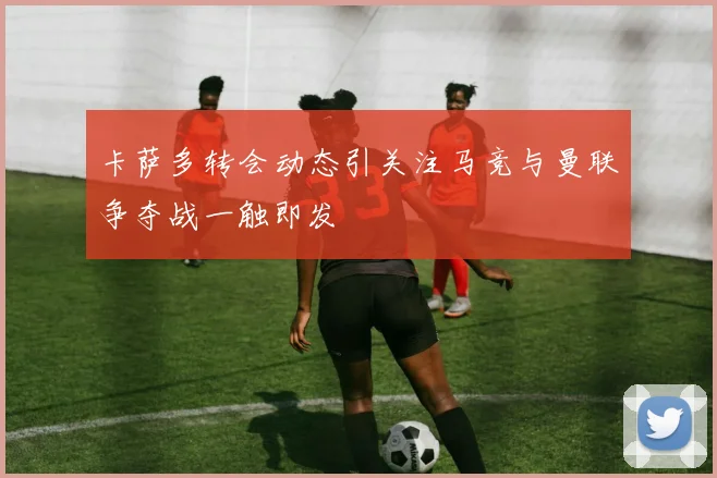卡萨多转会动态引关注马竞与曼联争夺战一触即发