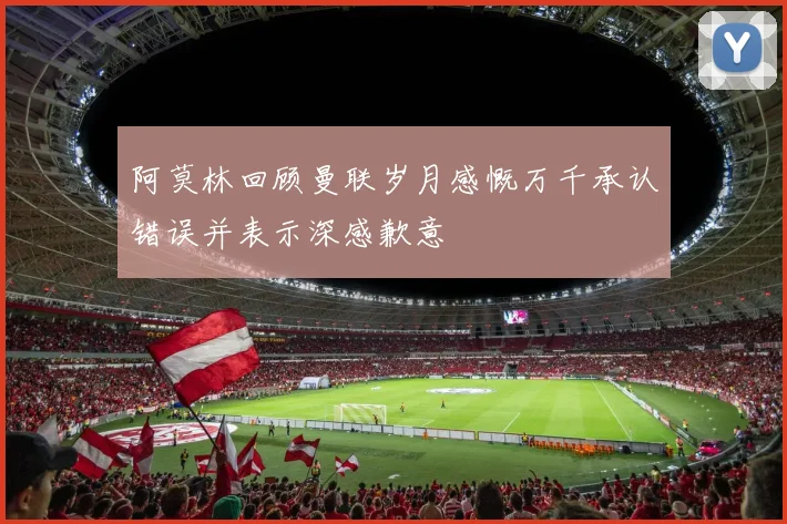 阿莫林回顾曼联岁月感慨万千承认错误并表示深感歉意