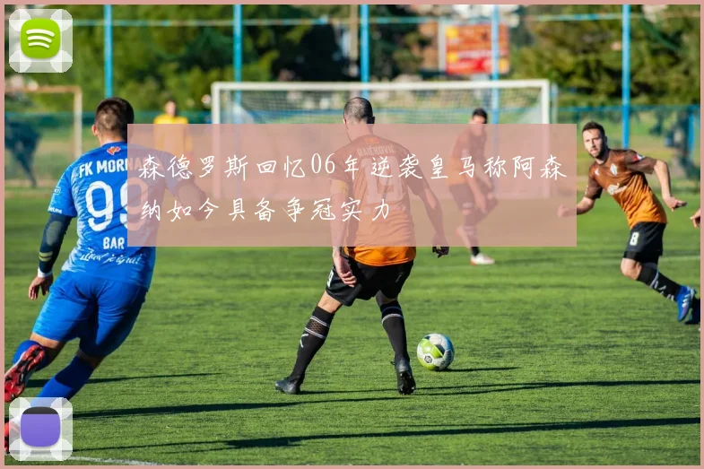 森德罗斯回忆06年逆袭皇马称阿森纳如今具备争冠实力