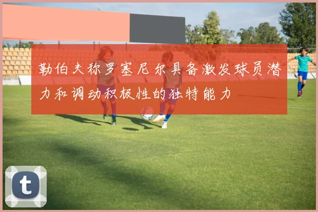 勒伯夫称罗塞尼尔具备激发球员潜力和调动积极性的独特能力