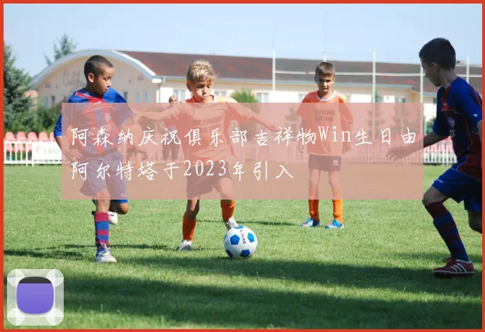 阿森纳庆祝俱乐部吉祥物Win生日由阿尔特塔于2023年引入