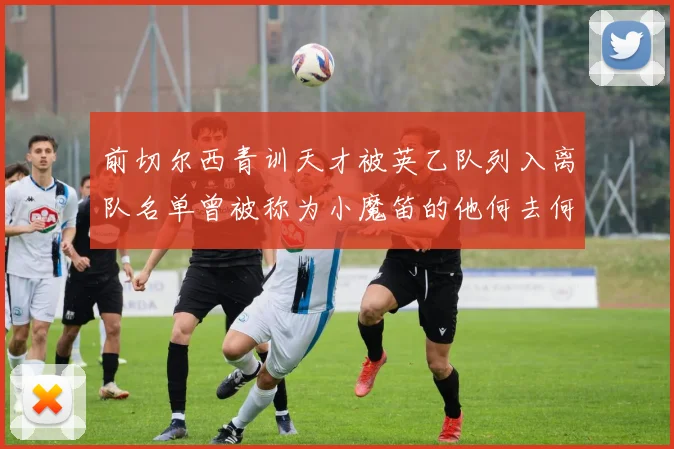 前切尔西青训天才被英乙队列入离队名单曾被称为小魔笛的他何去何从