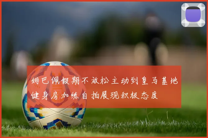 姆巴佩假期不放松主动到皇马基地健身房加练自拍展现积极态度
